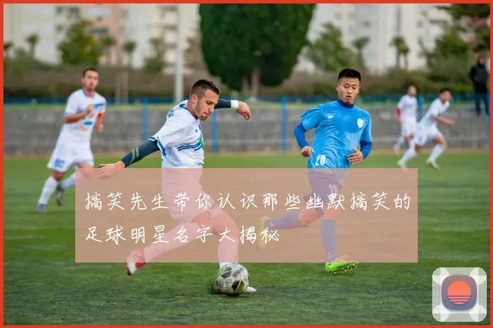 搞笑先生带你认识那些幽默搞笑的足球明星名字大揭秘