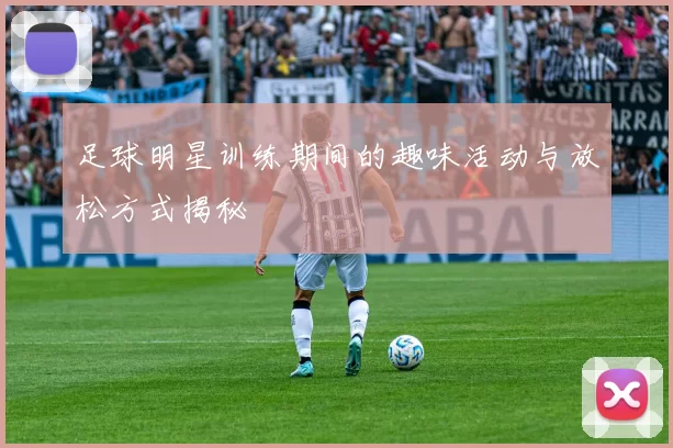 足球明星训练期间的趣味活动与放松方式揭秘