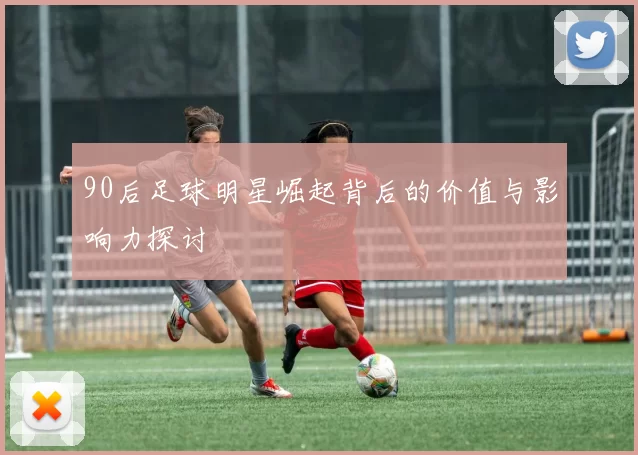90后足球明星崛起背后的价值与影响力探讨