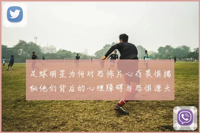足球明星为何对恐怖片心存畏惧揭秘他们背后的心理障碍与恐惧源头