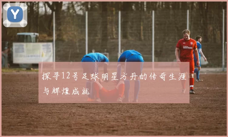 探寻12号足球明星方丹的传奇生涯与辉煌成就