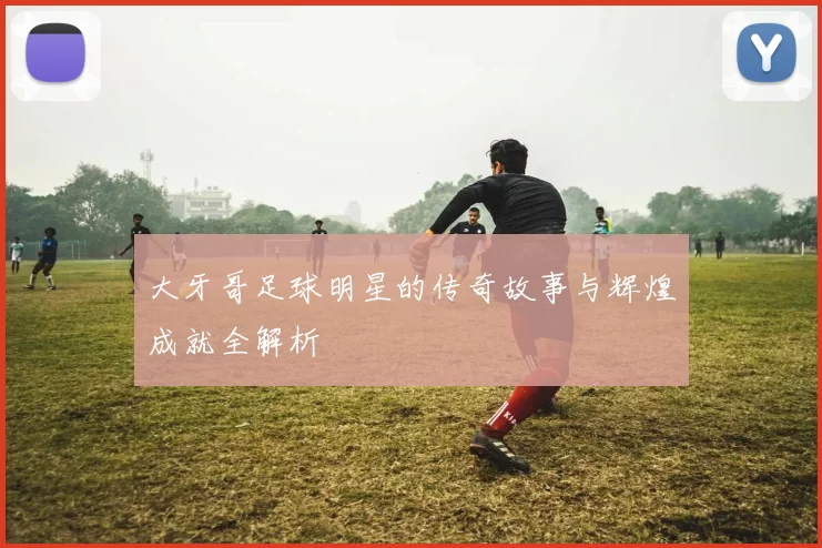 大牙哥足球明星的传奇故事与辉煌成就全解析