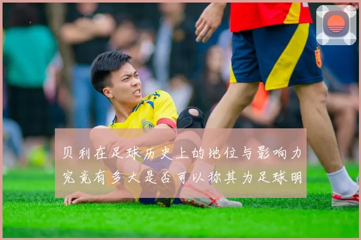贝利在足球历史上的地位与影响力究竟有多大是否可以称其为足球明星