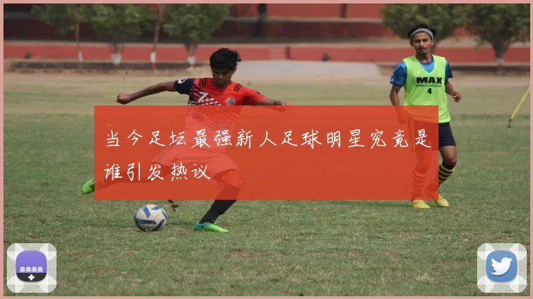 当今足坛最强新人足球明星究竟是谁引发热议