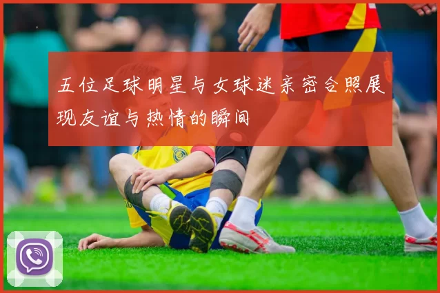 五位足球明星与女球迷亲密合照展现友谊与热情的瞬间