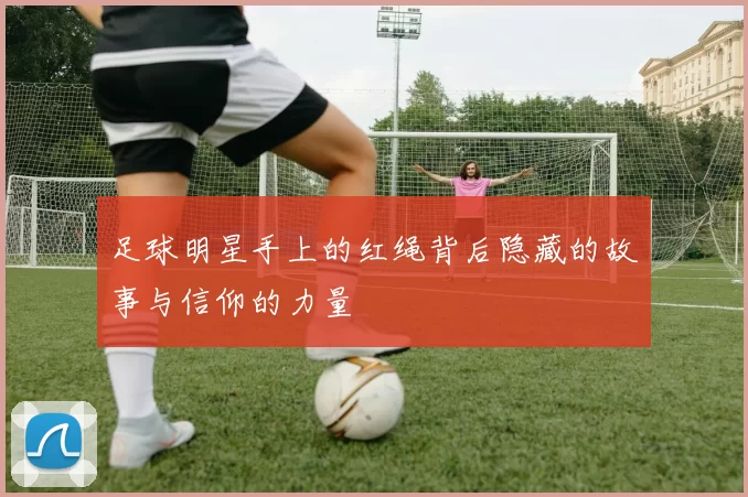 足球明星手上的红绳背后隐藏的故事与信仰的力量
