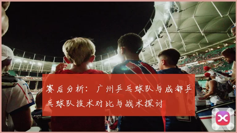 赛后分析：广州乒乓球队与成都乒乓球队技术对比与战术探讨