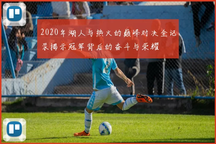 2020年湖人与热火的巅峰对决全记录揭示冠军背后的奋斗与荣耀
