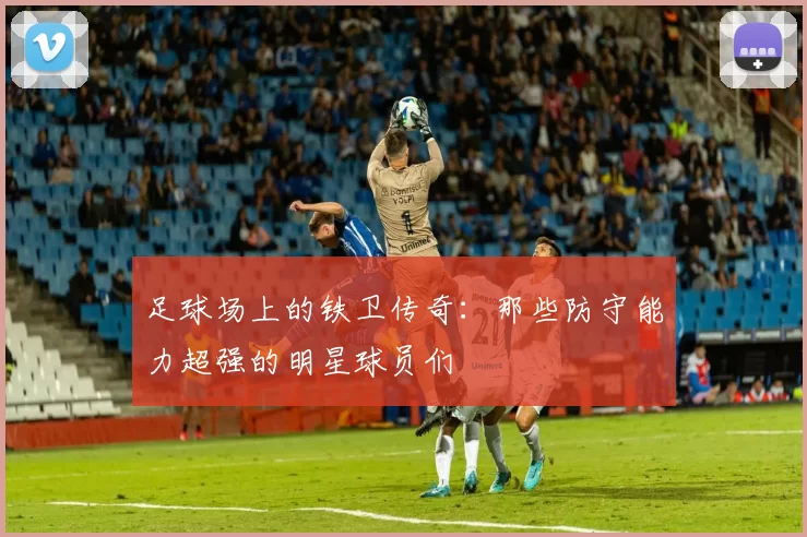 足球场上的铁卫传奇：那些防守能力超强的明星球员们