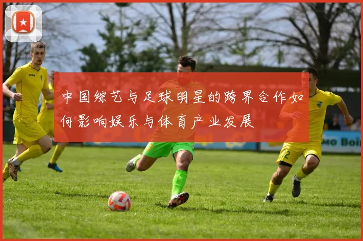 中国综艺与足球明星的跨界合作如何影响娱乐与体育产业发展