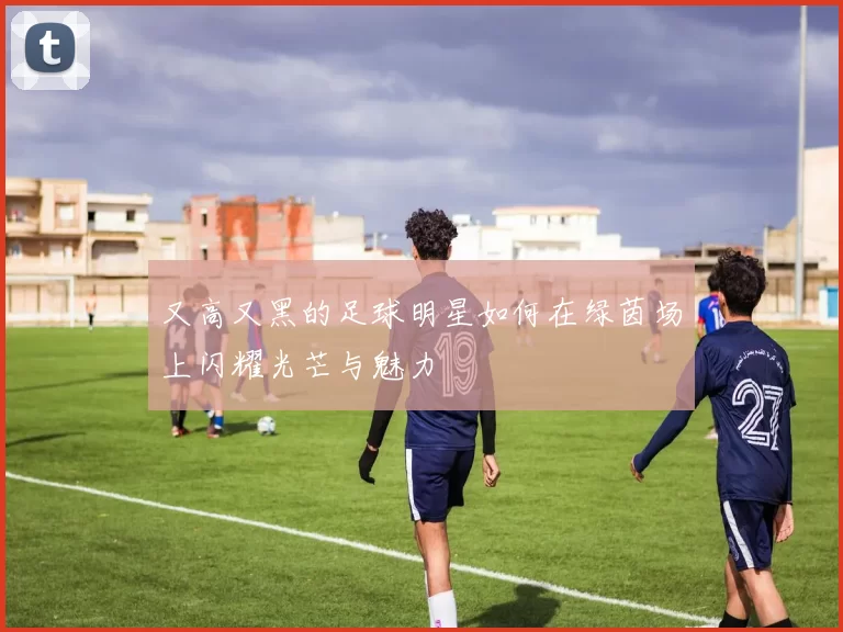 又高又黑的足球明星如何在绿茵场上闪耀光芒与魅力