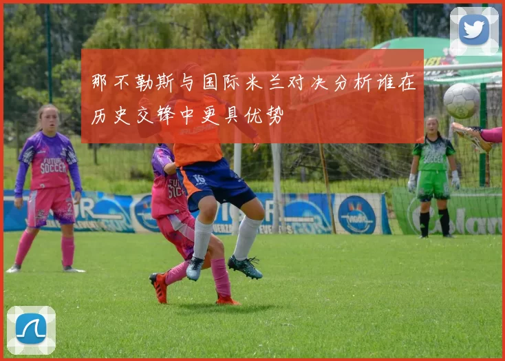 那不勒斯与国际米兰对决分析谁在历史交锋中更具优势