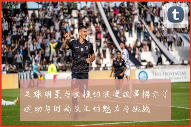 足球明星与女模的浪漫故事揭示了运动与时尚交汇的魅力与挑战