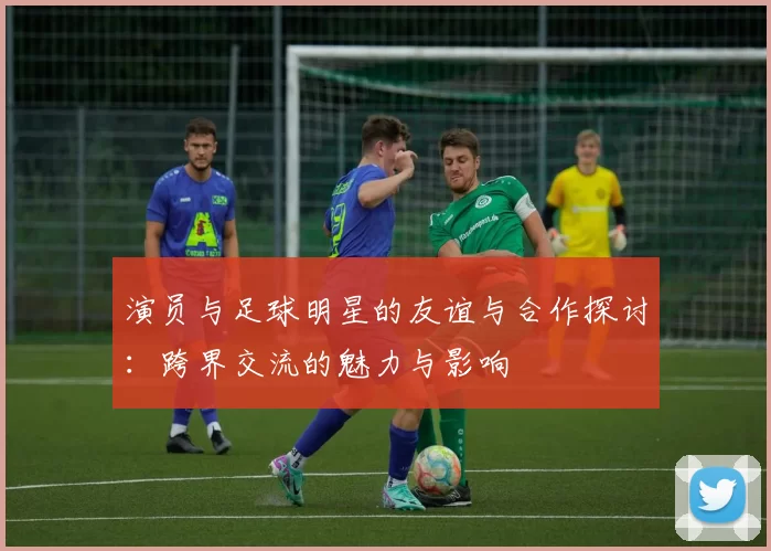 演员与足球明星的友谊与合作探讨：跨界交流的魅力与影响
