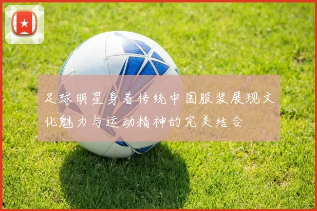 足球明星身着传统中国服装展现文化魅力与运动精神的完美结合