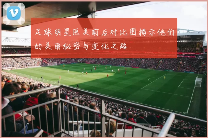 足球明星医美前后对比图揭示他们的美丽秘密与变化之路
