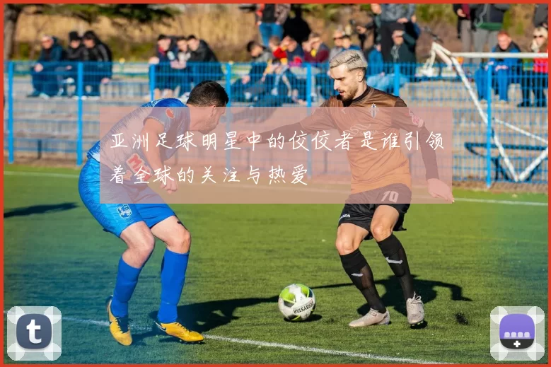 亚洲足球明星中的佼佼者是谁引领着全球的关注与热爱