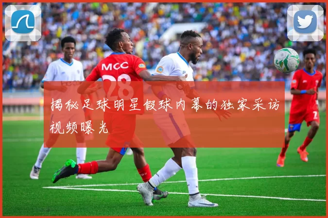 揭秘足球明星假球内幕的独家采访视频曝光