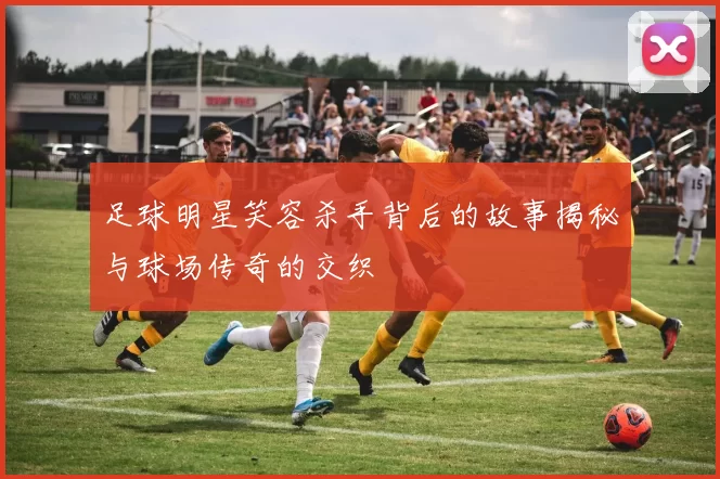 足球明星笑容杀手背后的故事揭秘与球场传奇的交织