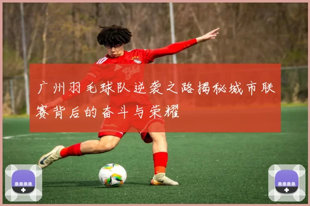 广州羽毛球队逆袭之路揭秘城市联赛背后的奋斗与荣耀