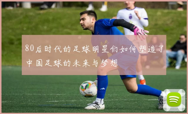 80后时代的足球明星们如何塑造了中国足球的未来与梦想