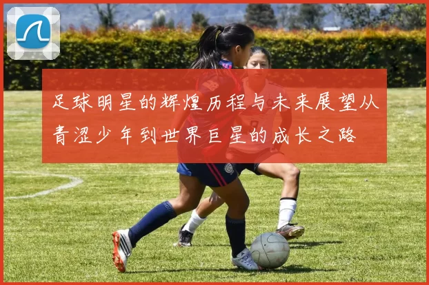 足球明星的辉煌历程与未来展望从青涩少年到世界巨星的成长之路