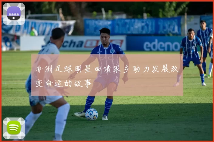 非洲足球明星回馈家乡助力发展改变命运的故事