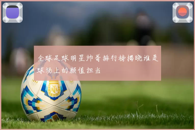 全球足球明星帅哥排行榜揭晓谁是球场上的颜值担当
