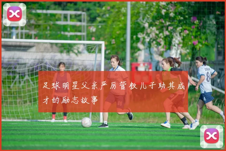 足球明星父亲严厉管教儿子助其成才的励志故事